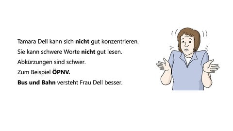 Tamara Dell kann sich nicht gut konzentrieren. Sie kann schwere Worte nicht gut lesen. Abkürzungen sind schwer. Zum Beispiel ÖPNV. Bus und Bahn versteht Frau Dell besser. 